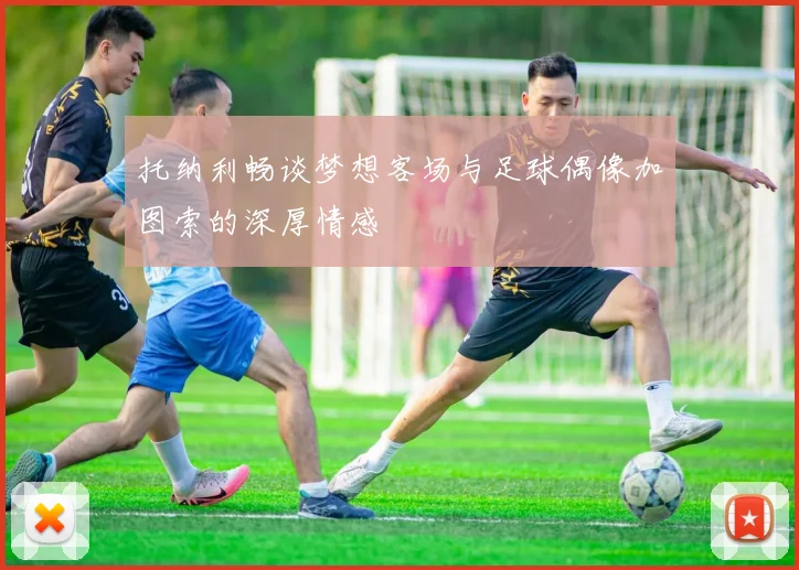 托纳利畅谈梦想客场与足球偶像加图索的深厚情感
