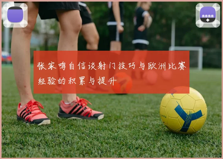 张家鸣自信谈射门技巧与欧洲比赛经验的积累与提升