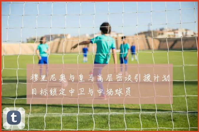穆里尼奥与皇马高层密谈引援计划目标锁定中卫与中场球员